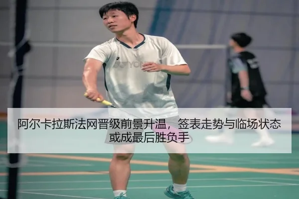 阿尔卡拉斯法网晋级前景升温，签表走势与临场状态或成最后胜负手